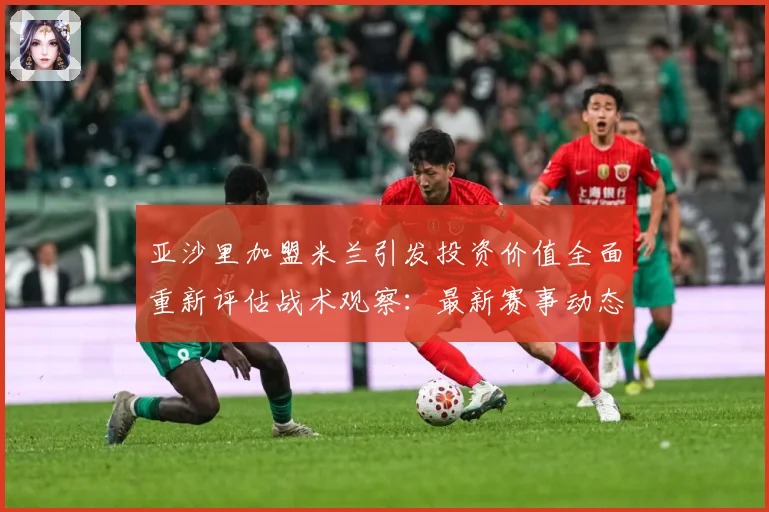 亚沙里加盟米兰引发投资价值全面重新评估战术观察：最新赛事动态与深度分析