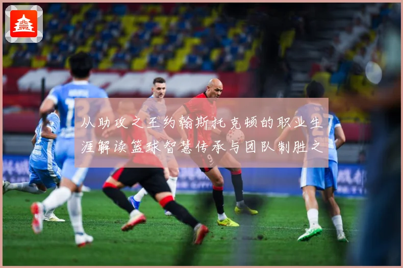 从助攻之王约翰斯托克顿的职业生涯解读篮球智慧传承与团队制胜之道解析：最新赛事动态与深度分析