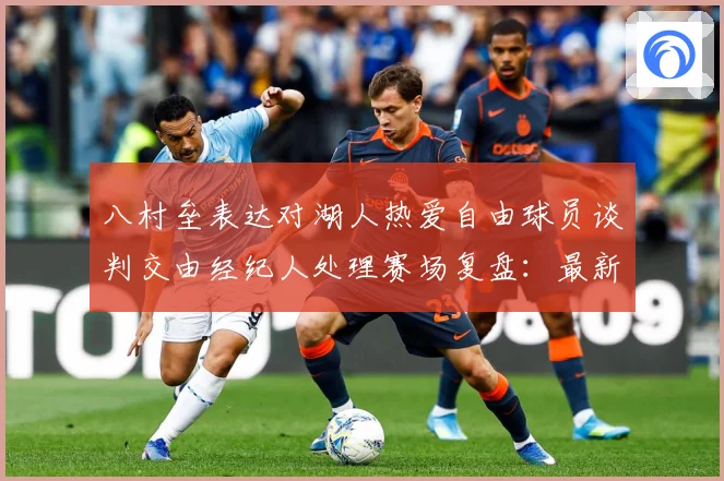 八村垒表达对湖人热爱自由球员谈判交由经纪人处理赛场复盘：最新赛事动态与深度分析