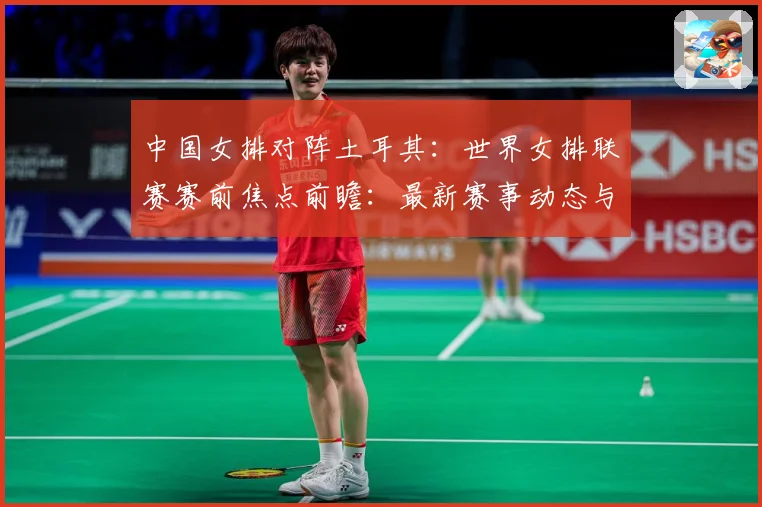 中国女排对阵土耳其：世界女排联赛赛前焦点前瞻：最新赛事动态与深度分析
