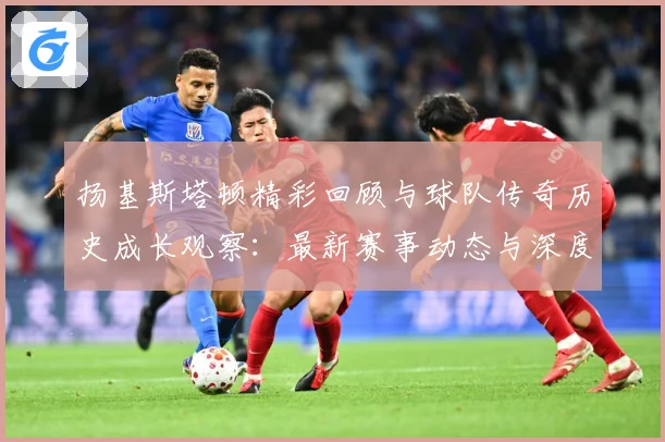 扬基斯塔顿精彩回顾与球队传奇历史成长观察：最新赛事动态与深度分析