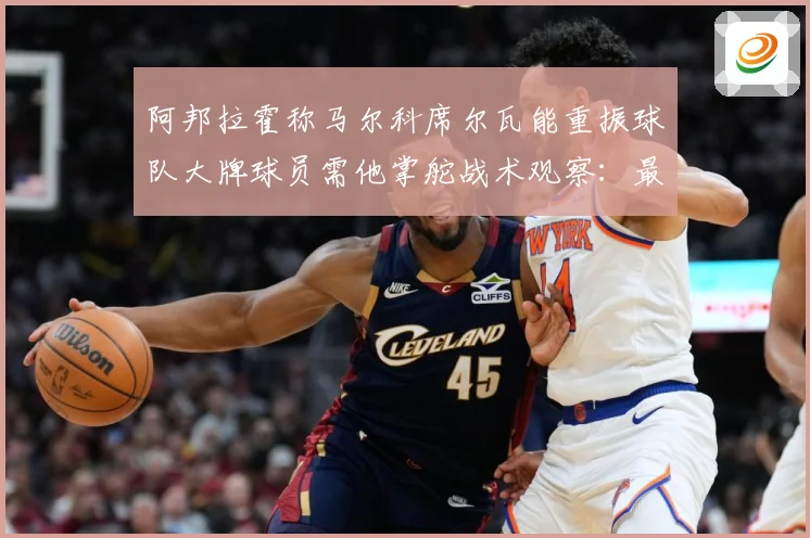 阿邦拉霍称马尔科席尔瓦能重振球队大牌球员需他掌舵战术观察：最新赛事动态与深度分析