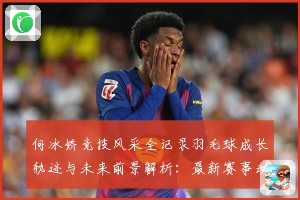 何冰娇竞技风采全记录羽毛球成长轨迹与未来前景解析：最新赛事动态与深度分析