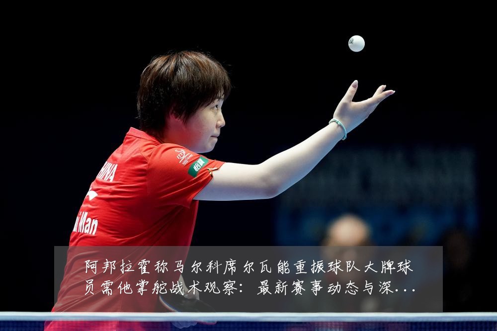 阿邦拉霍称马尔科席尔瓦能重振球队大牌球员需他掌舵战术观察:最新赛事动态与深度分析