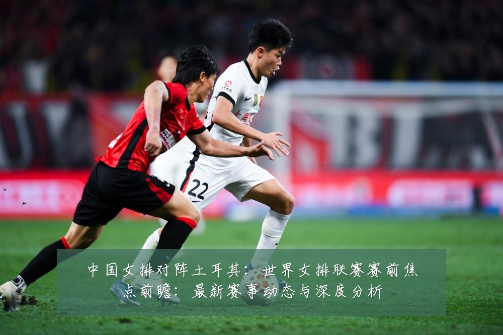 中国女排对阵土耳其：世界女排联赛赛前焦点前瞻：最新赛事动态与深度分析