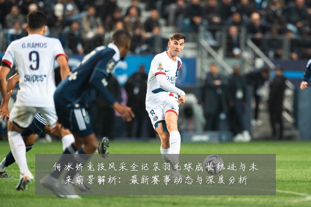 何冰娇竞技风采全记录羽毛球成长轨迹与未来前景解析:最新赛事动态与深度分析
